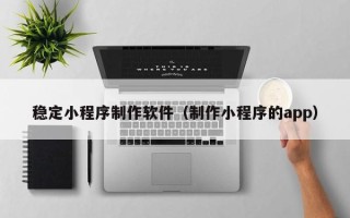 温岭稳定小程序制作软件（制作小程序的app）