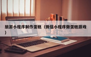 温岭旅游小程序制作蛋糕（微信小程序做蛋糕游戏）